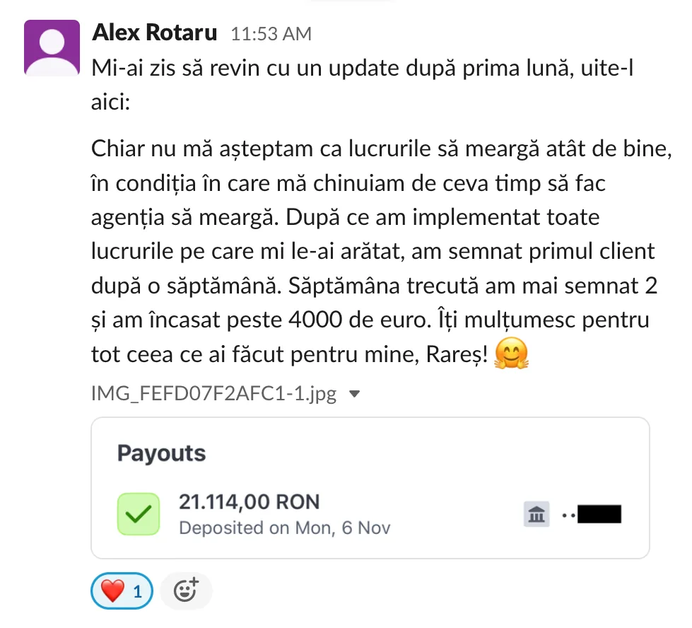 Alex Rotaru Mi-ai zis să revin cu un update după prima lună, uite-l aici: Chiar nu mă așteptam ca lucrurile să meargă atât de bine, în condiția în care mă chinuiam de ceva timp să fac agenția să meargă. După ce am implementat toate lucrurile pe care mi le-ai arătat, am semnat primul client după o săptămână. Săptămâna trecută am mai semnat 2 și am încasat peste 4000 de euro. Îți multumesc pentru tot ceea ce ai făcut pentru mine, Rareș! Payouts 21.114,00 RON Deposited on Mon, 6 Nov