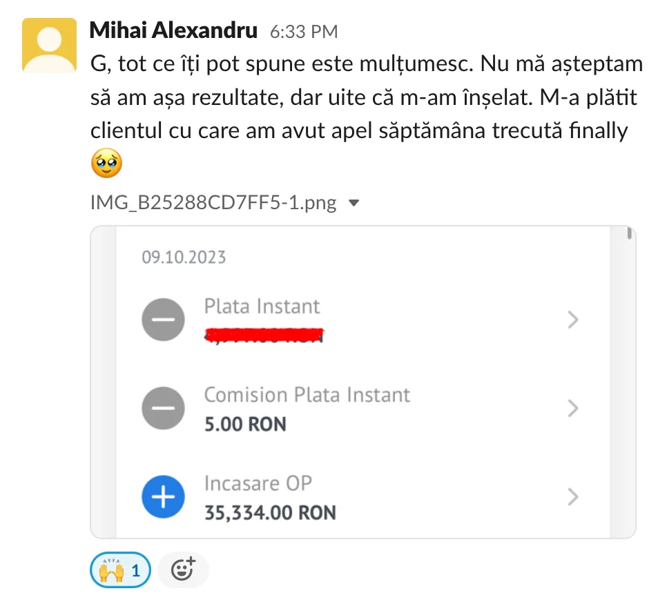 Mihai Alexandru G, tot ce îți pot spune este multumesc. Nu mă aşteptam să am așa rezultate, dar uite că m-am înșelat. M-a plătit clientul cu care am avut apel săptămâna trecută finally Plata Instant Comision Plata Instant 5.00 RON Incasare OP 35,334.00 RON