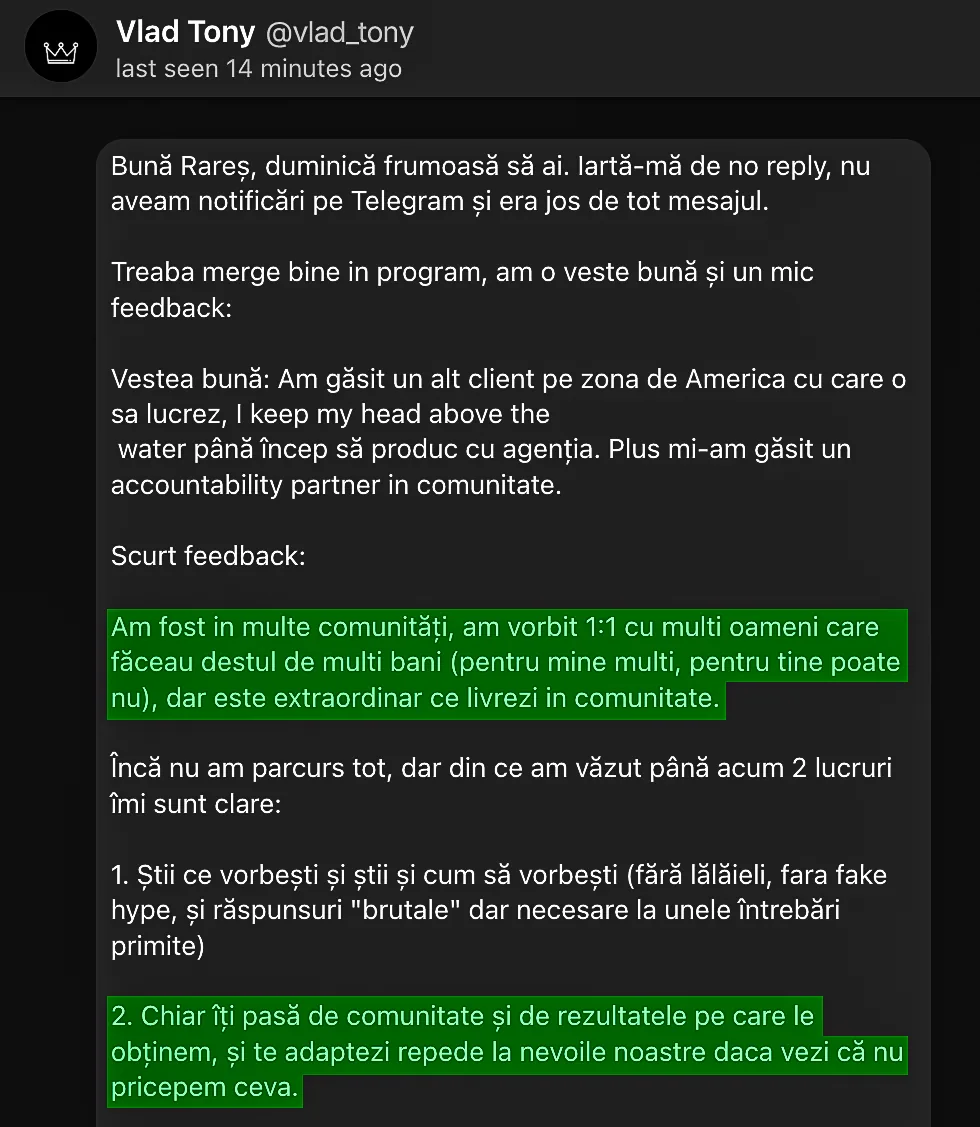 Vlad Tony @vlad_tony Bună Rareș, duminică frumoasă să ai. lartă-mă de no reply, nu aveam notificări pe Telegram și era jos de tot mesajul. Treaba merge bine in program, am o veste bună și un mic feedback: Vestea bună: Am găsit un alt client pe zona de America cu care o sa lucrez, I keep my head above the water până încep să produc cu agenția. Plus mi-am găsit un accountability partner in comunitate. Scurt feedback: Am fost in multe comunități, am vorbit 1:1 cu multi oameni care făceau destul de multi bani (pentru mine multi, pentru tine poate nu), dar este extraordinar ce livrezi in comunitate. Încă nu am parcurs tot, dar din ce am văzut până acum 2 lucruri îmi sunt clare: 1. Știi ce vorbești și știi și cum să vorbești (fără lălăieli, fara fake hype, și răspunsuri "brutale" dar necesare la unele întrebări primite) 2. Chiar îți pasă de comunitate și de rezultatele pe care le obținem, și te adaptezi repede la nevoile noastre daca vezi că nu pricepem ceva.
