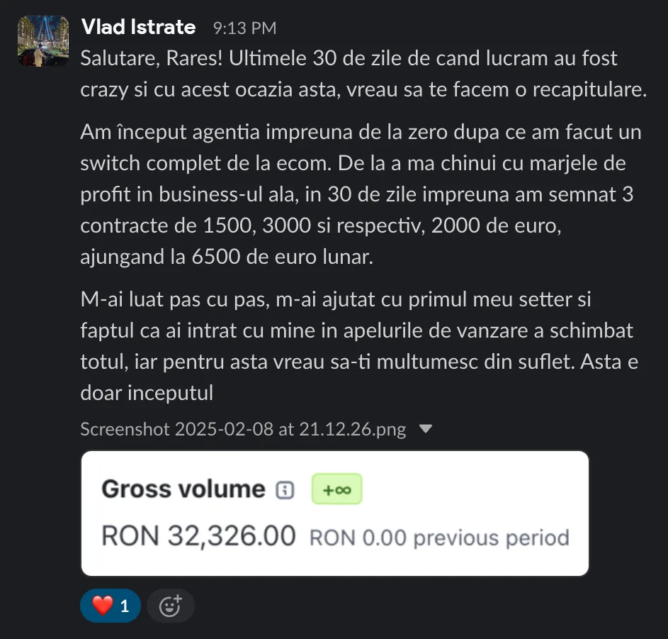 Vlad Istrate Salutare, Rares! Ultimele 30 de zile de cand lucram au fost crazy si cu acest ocazia asta, vreau sa te facem o recapitulare. Am început agentia impreuna de la zero dupa ce am facut un switch complet de la ecom. De la a ma chinui cu marjele de profit in business-ul ala, in 30 de zile impreuna am semnat 3 contracte de 1500, 3000 si respectiv, 2000 de euro, ajungand la 6500 de euro lunar. M-ai luat pas cu pas, m-ai ajutat cu primul meu setter si faptul ca ai intrat cu mine in apelurile de vanzare a schimbat totul, iar pentru asta vreau sa-ti multumesc din suflet. Asta e doar inceputul Screenshot 2025-02-08 at 21.12.26.png > Gross volume O RON 32,326.00 RON 0.00 previous period