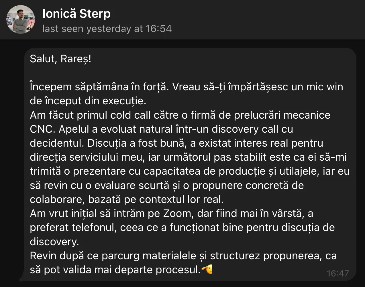 Ionică Sterp Salut, Rares! Începem săptămâna în forță. Vreau să-ți împărtășesc un mic win de început din execuție. Am făcut primul cold call către o firmă de prelucrări mecanice CNC. Apelul a evoluat natural într-un discovery call cu decidentul. Discuția a fost bună, a existat interes real pentru direcția serviciului meu, iar următorul pas stabilit este ca ei să-mi trimită o prezentare cu capacitatea de producție și utilajele, iar eu să revin cu o evaluare scurtă și o propunere concretă de colaborare, bazată pe contextul lor real. Am vrut inițial să intrăm pe Zoom, dar fünd mai în vârstă, a preferat telefonul, ceea ce a funcționat bine pentru discuția de discovery. Revin după ce parcurg materialele și structurez propunerea, ca să pot valida mai departe procesul.