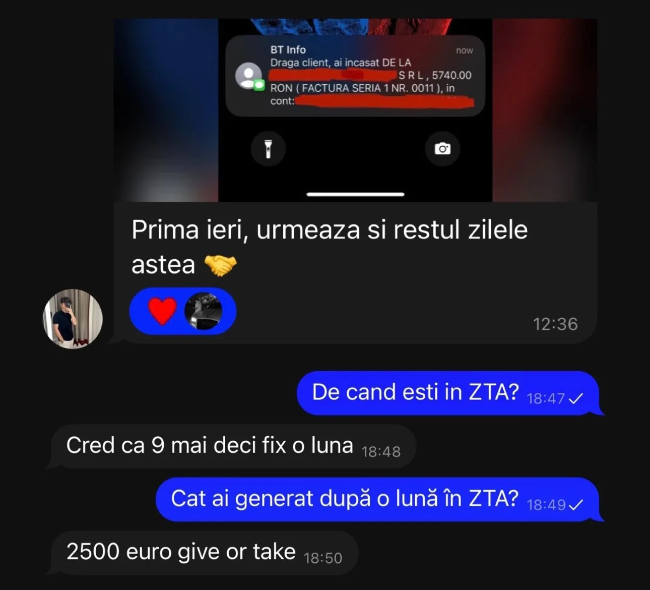 BT Info Draga client, ai incasat DE LA S RL, 5740.00 RON ( FACTURA SERIA 1 NR. 0011), in cont: Prima ieri, urmeaza si restul zilele astea De cand esti in ZTA? 18:47V Cred ca 9 mai deci fix o luna Cat ai generat după o lună în ZTA? 18:49 v 2500 euro give or take