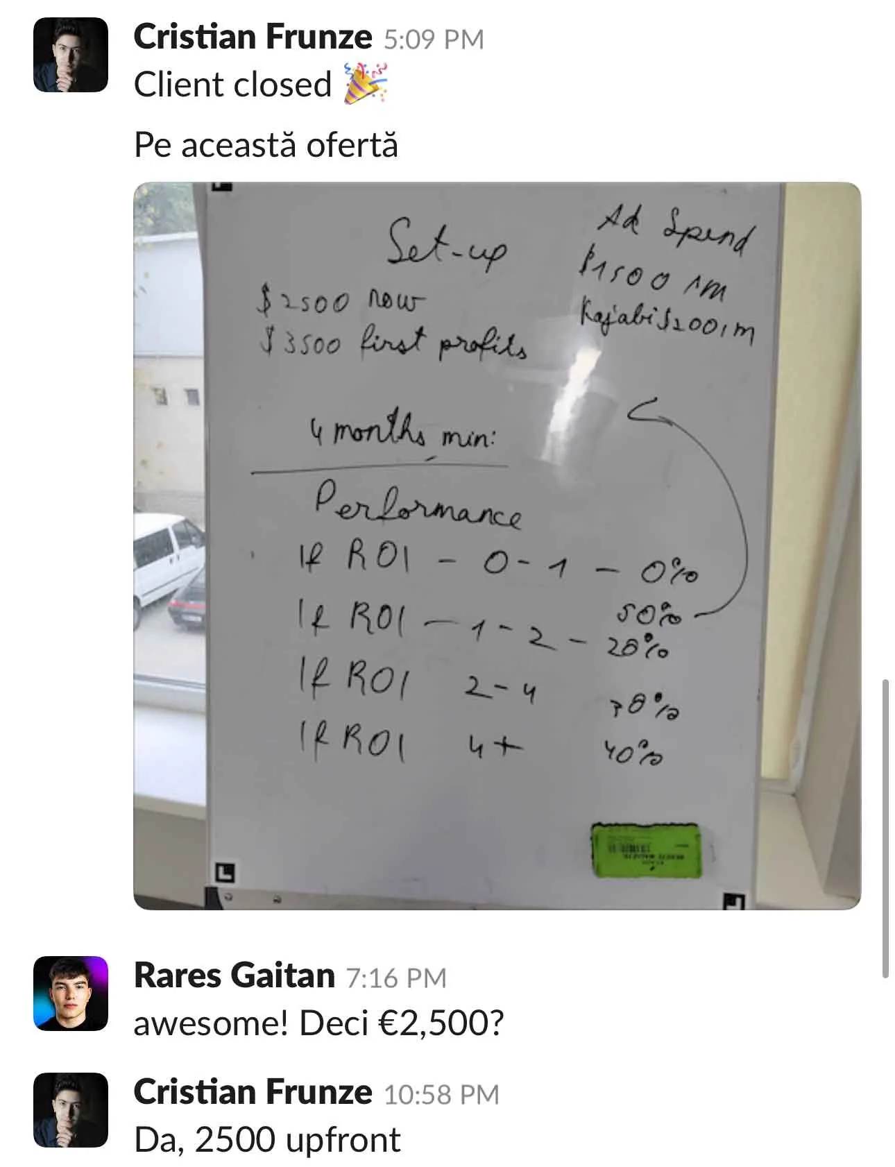 Cristian Frunze Client closed Pe această ofertă Ad Spend Set-up P1500 Pm $ 2500 now Kajabi $100/m $ 3500 first profits 4 months min: Perlormance • If R01 - 0-1 - 0% If R01 - 1-2 - 20% If ROI IRROL Rares Gaitan awesome! Deci €2,500? Cristian Frunze Da, 2500 upfront